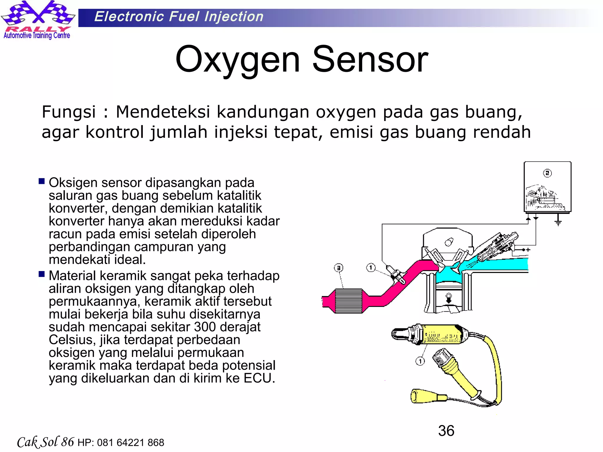 36
Electronic Fuel Injection
Cak Sol 86 HP: 081 64221 868
Oxygen Sensor
 Oksigen sensor dipasangkan pada
saluran gas buang sebelum katalitik
konverter, dengan demikian katalitik
konverter hanya akan mereduksi kadar
racun pada emisi setelah diperoleh
perbandingan campuran yang
mendekati ideal.
 Material keramik sangat peka terhadap
aliran oksigen yang ditangkap oleh
permukaannya, keramik aktif tersebut
mulai bekerja bila suhu disekitarnya
sudah mencapai sekitar 300 derajat
Celsius, jika terdapat perbedaan
oksigen yang melalui permukaan
keramik maka terdapat beda potensial
yang dikeluarkan dan di kirim ke ECU.
Fungsi : Mendeteksi kandungan oxygen pada gas buang,
agar kontrol jumlah injeksi tepat, emisi gas buang rendah
 