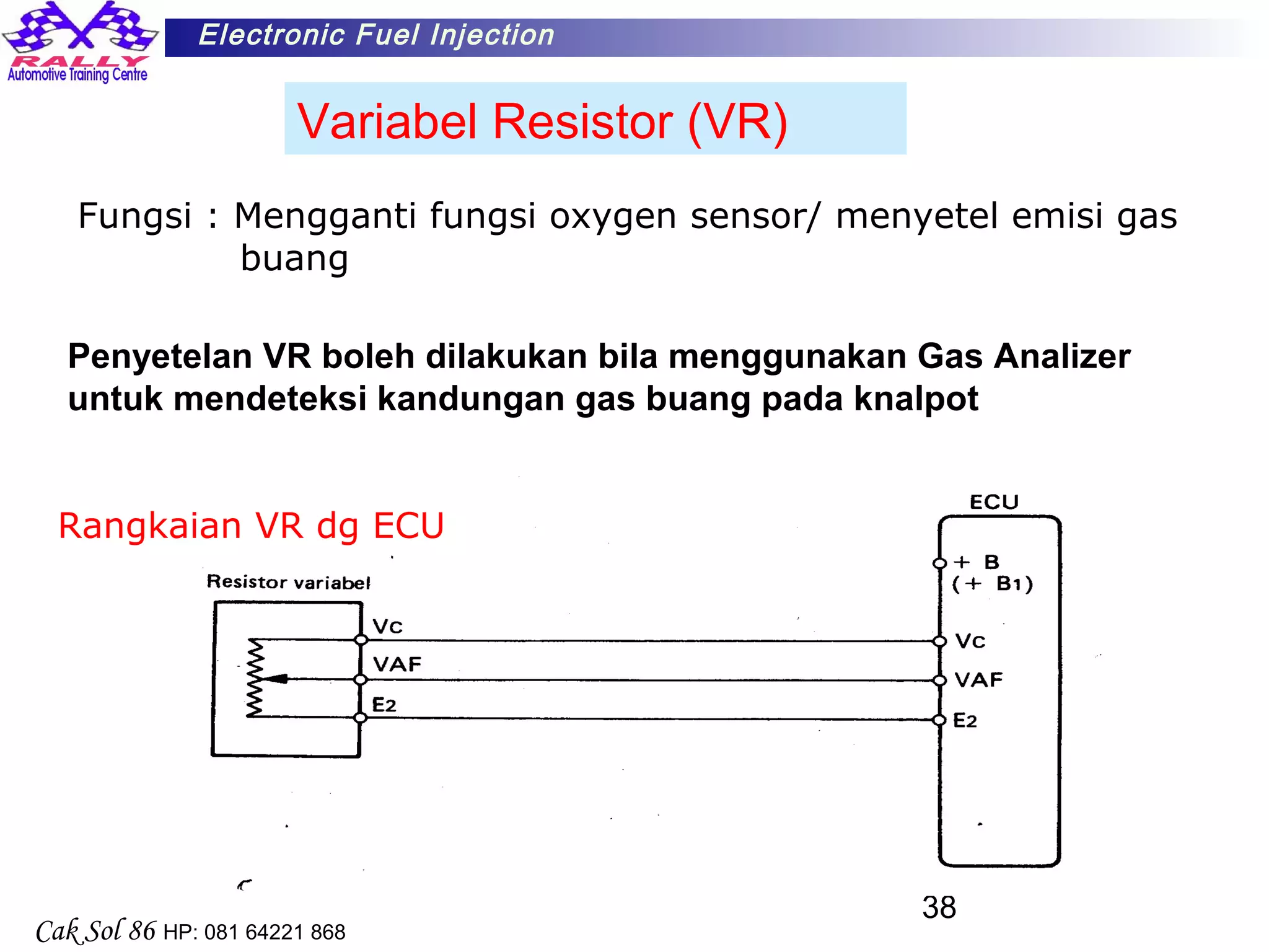 38
Electronic Fuel Injection
Cak Sol 86 HP: 081 64221 868
Variabel Resistor (VR)
Fungsi : Mengganti fungsi oxygen sensor/ menyetel emisi gas
buang
Rangkaian VR dg ECU
Penyetelan VR boleh dilakukan bila menggunakan Gas Analizer
untuk mendeteksi kandungan gas buang pada knalpot
 