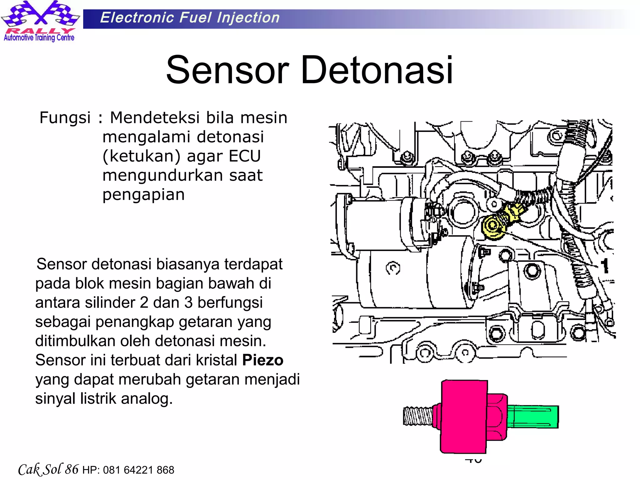 40
Electronic Fuel Injection
Cak Sol 86 HP: 081 64221 868
Sensor Detonasi
Fungsi : Mendeteksi bila mesin
mengalami detonasi
(ketukan) agar ECU
mengundurkan saat
pengapian
Sensor detonasi biasanya terdapat
pada blok mesin bagian bawah di
antara silinder 2 dan 3 berfungsi
sebagai penangkap getaran yang
ditimbulkan oleh detonasi mesin.
Sensor ini terbuat dari kristal Piezo
yang dapat merubah getaran menjadi
sinyal listrik analog.
 