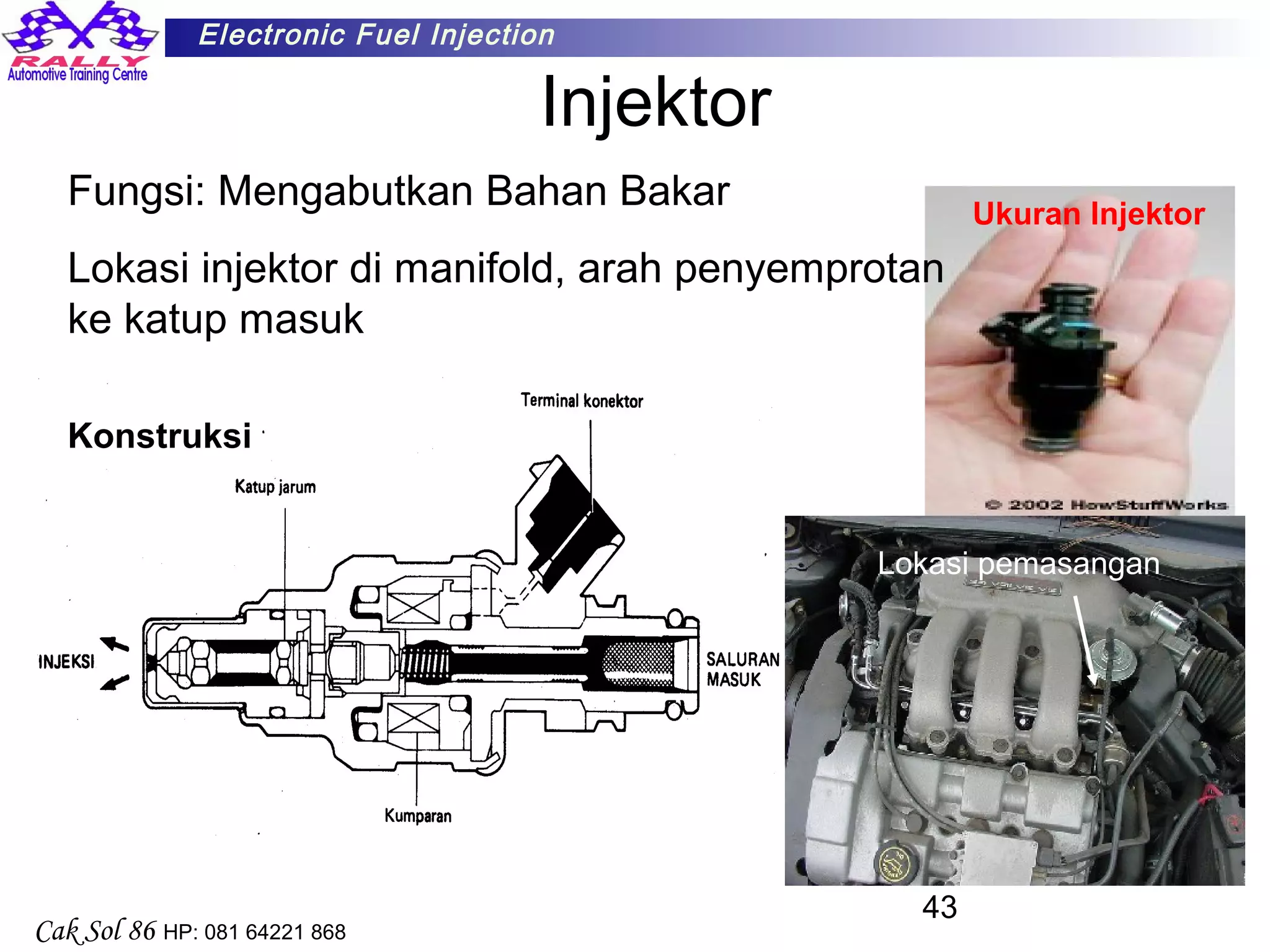 43
Electronic Fuel Injection
Cak Sol 86 HP: 081 64221 868
Injektor
Fungsi: Mengabutkan Bahan Bakar
Lokasi injektor di manifold, arah penyemprotan
ke katup masuk
Konstruksi
Ukuran Injektor
Lokasi pemasangan
 