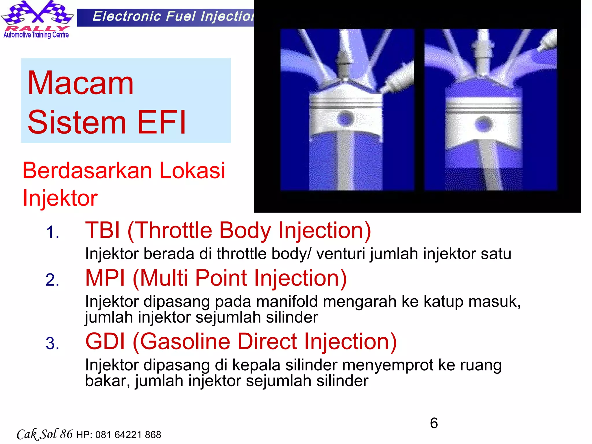 6
Electronic Fuel Injection
Cak Sol 86 HP: 081 64221 868
Macam
Sistem EFI
1. TBI (Throttle Body Injection)
Injektor berada di throttle body/ venturi jumlah injektor satu
2. MPI (Multi Point Injection)
Injektor dipasang pada manifold mengarah ke katup masuk,
jumlah injektor sejumlah silinder
3. GDI (Gasoline Direct Injection)
Injektor dipasang di kepala silinder menyemprot ke ruang
bakar, jumlah injektor sejumlah silinder
Berdasarkan Lokasi
Injektor
 