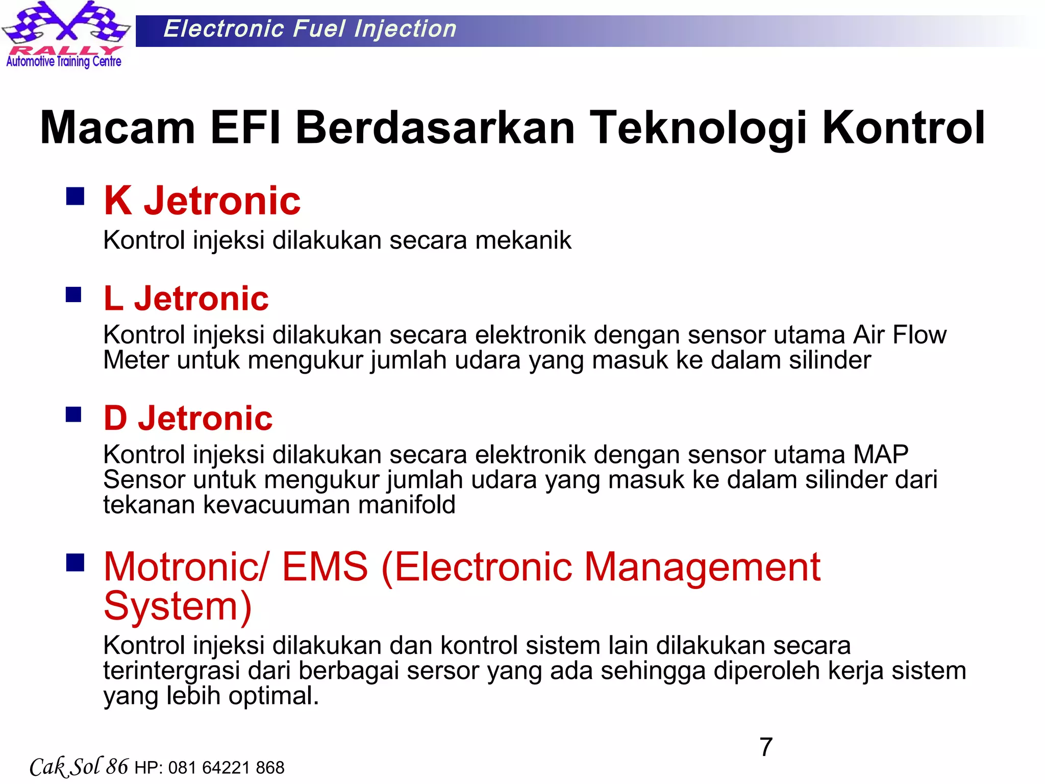 7
Electronic Fuel Injection
Cak Sol 86 HP: 081 64221 868
Macam EFI Berdasarkan Teknologi Kontrol
 K Jetronic
Kontrol injeksi dilakukan secara mekanik
 L Jetronic
Kontrol injeksi dilakukan secara elektronik dengan sensor utama Air Flow
Meter untuk mengukur jumlah udara yang masuk ke dalam silinder
 D Jetronic
Kontrol injeksi dilakukan secara elektronik dengan sensor utama MAP
Sensor untuk mengukur jumlah udara yang masuk ke dalam silinder dari
tekanan kevacuuman manifold
 Motronic/ EMS (Electronic Management
System)
Kontrol injeksi dilakukan dan kontrol sistem lain dilakukan secara
terintergrasi dari berbagai sersor yang ada sehingga diperoleh kerja sistem
yang lebih optimal.
 