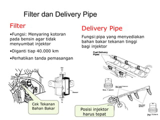 14
Filter dan Delivery Pipe
Filter
•Fungsi: Menyaring kotoran
pada bensin agar tidak
menyumbat injektor
•Diganti tiap 40.000 km
•Perhatikan tanda pemasangan
Cek Tekanan
Bahan Bakar Posisi injektor
harus tepat
Delivery Pipe
Fungsi:pipa yang menyediakan
bahan bakar tekanan tinggi
bagi injektor
 