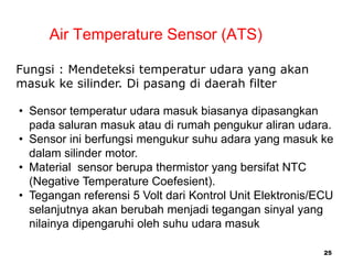 25
Air Temperature Sensor (ATS)
Fungsi : Mendeteksi temperatur udara yang akan
masuk ke silinder. Di pasang di daerah filter
• Sensor temperatur udara masuk biasanya dipasangkan
pada saluran masuk atau di rumah pengukur aliran udara.
• Sensor ini berfungsi mengukur suhu adara yang masuk ke
dalam silinder motor.
• Material sensor berupa thermistor yang bersifat NTC
(Negative Temperature Coefesient).
• Tegangan referensi 5 Volt dari Kontrol Unit Elektronis/ECU
selanjutnya akan berubah menjadi tegangan sinyal yang
nilainya dipengaruhi oleh suhu udara masuk
 