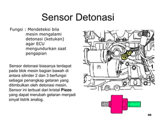 40
Sensor Detonasi
Fungsi : Mendeteksi bila
mesin mengalami
detonasi (ketukan)
agar ECU
mengundurkan saat
pengapian
Sensor detonasi biasanya terdapat
pada blok mesin bagian bawah di
antara silinder 2 dan 3 berfungsi
sebagai penangkap getaran yang
ditimbulkan oleh detonasi mesin.
Sensor ini terbuat dari kristal Piezo
yang dapat merubah getaran menjadi
sinyal listrik analog.
 