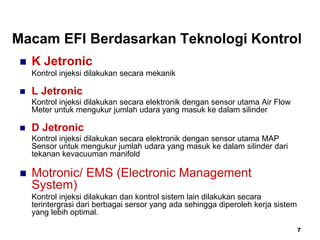 7
Macam EFI Berdasarkan Teknologi Kontrol
 K Jetronic
Kontrol injeksi dilakukan secara mekanik
 L Jetronic
Kontrol injeksi dilakukan secara elektronik dengan sensor utama Air Flow
Meter untuk mengukur jumlah udara yang masuk ke dalam silinder
 D Jetronic
Kontrol injeksi dilakukan secara elektronik dengan sensor utama MAP
Sensor untuk mengukur jumlah udara yang masuk ke dalam silinder dari
tekanan kevacuuman manifold
 Motronic/ EMS (Electronic Management
System)
Kontrol injeksi dilakukan dan kontrol sistem lain dilakukan secara
terintergrasi dari berbagai sersor yang ada sehingga diperoleh kerja sistem
yang lebih optimal.
 