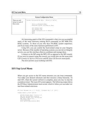 EFI Top Level Menu                                                                    13


                                  System Configuration Menu

 There are sub-      System Configuration Menu.   Select an Option
 menus in each of
 these areas                 Security/Password Menu
                             Advanced System Information Menu

                             Set System Date
                             Set System Time
                             Reset Configuration to Default
                             Help
                             Exit




             An interesting aspect of the EFI commands is that you can accomplish
        many of the same functions running BCH commands on HP 9000 (PA-
        RISC) systems. To those of you who have PA-RISC system experience,
        you’ll see many of the same functions performed in EFI.
             Using EFI, you can control the boot-related setup on your Integrity
        server. Because of the number of operating systems you can run on Integrity
        servers, you use this interface often to coordinate and manage them.
             I connect to the MP using the MP LAN as opposed to the MP console.
        If you were to connect using the console you would also see the menu pick
        CSP:Connect to Service Processor and SE:Enter OS Session menu picks.
             The next sections cover working with EFI.



EFI Top Level Menu


        When you get access to the EFI menu structure you can issue commands.
        You make your desired selections and then traverse a menu hierarchy. To
        start EFI, when the system self-test is complete, press any key to stop the
        countdown timer. The main EFI screen appears. The following output shows
        the EFI Boot Administration main screen, which is where you can make var-
        ious boot-related selections:

        EFI Boot Manager ver 1.10 [14.61]   Firmware ver 2.31 [4411]

        Please select a boot option

             HP-UX Primary Boot: 0/1/1/1.2.0
             Red Hat Enterprise Linux WS
             Windows Server 2003, Enterprise
             EFI Shell [Built-in]
             Drive Explorer
             Boot Option Maintenance Menu
 