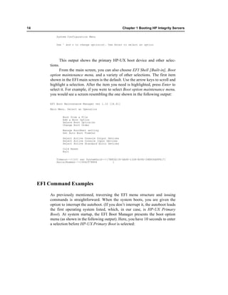 14                                                       Chapter 1 Booting HP Integrity Servers

             System Configuration Menu


             Use ^ and v to change option(s). Use Enter to select an option




               This output shows the primary HP-UX boot device and other selec-
         tions.
               From the main screen, you can also choose EFI Shell [Built-in], Boot
         option maintenance menu, and a variety of other selections. The first item
         shown in the EFI main screen is the default. Use the arrow keys to scroll and
         highlight a selection. After the item you need is highlighted, press Enter to
         select it. For example, if you were to select Boot option maintenance menu,
         you would see a screen resembling the one shown in the following output:

         EFI Boot Maintenance Manager ver 1.10 [14.61]

         Main Menu. Select an Operation


                 Boot from a File
                 Add a Boot Option
                 Delete Boot Option(s)
                 Change Boot Order

                 Manage BootNext setting
                 Set Auto Boot TimeOut

                Select Active Console Output Devices
                Select Active Console Input Devices
                Select Active Standard Error Devices

                 Cold Reset
                 Exit


            Timeout-->[10] sec SystemGuid-->[7B8CA118-DA48-11D8-B39D-28E83DA9F617]
            SerialNumber-->[US42578894          ]




     EFI Command Examples

         As previously mentioned, traversing the EFI menu structure and issuing
         commands is straightforward. When the system boots, you are given the
         option to interrupt the autoboot. (If you don’t interrupt it, the autoboot loads
         the first operating system listed, which, in our case, is HP-UX Primary
         Boot). At system startup, the EFI Boot Manager presents the boot option
         menu (as shown in the following output). Here, you have 10 seconds to enter
         a selection before HP-UX Primary Boot is selected:
 