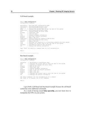 16                                                     Chapter 1 Booting HP Integrity Servers


     Cell-based example:


     Shell> help configuration
     Configuration commands:

     acpiconfig   --   Set/View ACPI configuration mode
     cellconfig   --   Deconfigure/Reconfigure cells
     cpuconfig    --   Deconfigure/Reconfigure cpus
     date         --   Display the current date or set the date of the system
     dimmconfig   --   Deconfigure/Reconfigure dimms
     err          --   Display/Change the error level
     errdump      --   View/Clear logs
     fru          --   View Fru data
     info         --   Display hardware information
     monarch      --   Set/View a monarch processor
     palproc      --   Make a PAL call.
     romdrivers   --   Enable/Disable PCI expansion ROM drivers
     rootcell     --   Set/View preferred root cells
     salproc      --   Make a SAL call
     tftp         --   Performs tftp operation to a bootp/dhcp enabled unix boot server
     time         --   Display the current time or set the time of the system
     variable     --   Save/Restore specific EFI variables
     ver          --   Display the version information

     Type 'help' followed by a command name for full documentation.

     Shell>

     -----------------------------

     Bus-based example:
     Shell> help configuration
     Configuration commands:

     cpuconfig     --   Deconfigure or reconfigure cpus
     date          --   Displays the current date or sets the date in the system
     err           --   Displays or changes the error level
     esiproc       --   Make an ESI call
     errdump       --   View/Clear logs
     info          --   Display hardware information
     monarch       --   View or set the monarch processor
     palproc       --   Make a PAL call
     salproc       --   Make a SAL call
     time          --   Displays the current time or sets the time of the system
     ver           --   Displays the version information

     Use 'help <command>' for full documentation of a command
     Use 'help -a' to display list of all commands

     Shell>




          I give both a cell-based and bus-based example because the cell-based
     system has some additional commands.
          As a result of having issued help cpuconfig, you now know how to
     manipulate the CPUs in your system.
 
