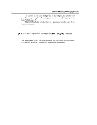 2                                                    Chapter 1 Booting HP Integrity Servers

                In addition to providing background on these topics, this chapter also
         provides many examples of running commands and analyzing output for
         both POSSE and MP.
               The trifold included with this book is a quick reference for many boot-
         related commands.




    High-Level Boot Process Overview on HP Integrity Servers


         The boot process on HP Integrity Servers is much different than that on HP
         9000 servers. Figure 1-1 summarizes the Integrity boot process.
 