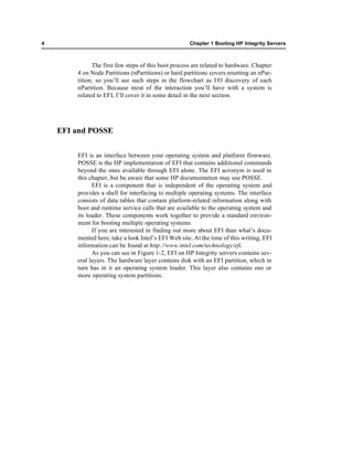 4                                                    Chapter 1 Booting HP Integrity Servers



              The first few steps of this boot process are related to hardware. Chapter
        4 on Node Partitions (nPartitions) or hard partitions covers resetting an nPar-
        tition, so you’ll see such steps in the flowchart as I/O discovery of each
        nPartition. Because most of the interaction you’ll have with a system is
        related to EFI, I’ll cover it in some detail in the next section.




    EFI and POSSE


        EFI is an interface between your operating system and platform firmware.
        POSSE is the HP implementation of EFI that contains additional commands
        beyond the ones available through EFI alone. The EFI acronym is used in
        this chapter, but be aware that some HP documentation may use POSSE.
              EFI is a component that is independent of the operating system and
        provides a shell for interfacing to multiple operating systems. The interface
        consists of data tables that contain platform-related information along with
        boot and runtime service calls that are available to the operating system and
        its loader. These components work together to provide a standard environ-
        ment for booting multiple operating systems.
              If you are interested in finding out more about EFI than what’s docu-
        mented here, take a look Intel’s EFI Web site. At the time of this writing, EFI
        information can be found at http://www.intel.com/technology/efi.
              As you can see in Figure 1-2, EFI on HP Integrity servers contains sev-
        eral layers. The hardware layer contains disk with an EFI partition, which in
        turn has in it an operating system loader. This layer also contains one or
        more operating system partitions.
 