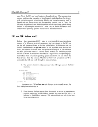 EFI and MP: Where am I?                                                                            7

       cess. Next, the EFI and boot loader are loaded and run. After an operating
       system is chosen, the operating system loader is loaded and run for the spe-
       cific operating system being booted. Finally, the operating system itself is
       loaded and run. There are no specific operating systems cited in Figure 1-4
       because the process is the same regardless of the operating system being
       loaded. In the examples in this book, Linux, HP-UX, and Windows are used
       and all these operating systems would load in the same manner.



EFI and MP: Where am I?

       Before I show examples of EFI I want to cover one of the most confusing
       aspects of it. When the system is shut down and you connect to the MP you
       get the MP menu as shown in the first bullet below. At this point you can
       issue a command such as pc -on from CM and begin the boot process and
       select the console to see the boot take place or interrupt it. If you interrupt
       the boot you work with EFI various menus without the operating system
       loaded as shown in the second bullet below. If you select an operating sys-
       tem to boot from EFI, or an operating system autoboots, you can follow the
       boot process from the console. After the system boots you can issue ^b to
       connect to the MP and work through its menu structure.

            1. The system is shutdown and you connect to the MP to get access to the follow-
               ing menu.

          MP MAIN MENU:

                CO:    Console
               VFP:    Virtual Front Panel
                CM:    Command Menu
                CL:    Console Log
                SL:    Show Event Logs
                HE:    Main Help Menu
                 X:    Exit Connection

       [rx2600m] MP>

             You can select CM and pc -on and then go to the console to see the
       boot take place or interrupt it.

            2. If you interrupt the boot process, from the console, to prevent an operating sys-
               tem from loading you get the EFI Boot Manager and you’re working with EFI as
               indicated by the EFI Boot Manager. This is accessible to you only before boot-
               ing an operating system.
 