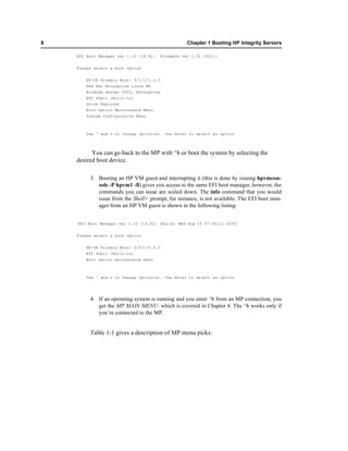 8                                                    Chapter 1 Booting HP Integrity Servers

    EFI Boot Manager ver 1.10 [14.61]     Firmware ver 2.31 [4411]


    Please select a boot option

        HP-UX Primary Boot: 0/1/1/1.2.0
        Red Hat Enterprise Linux WS
        Windows Server 2003, Enterprise
       EFI Shell [Built-in]
       Drive Explorer
       Boot Option Maintenance Menu
        System Configuration Menu



        Use ^ and v to change option(s). Use Enter to select an option



          You can go back to the MP with ^b or boot the system by selecting the
    desired boot device.

         3. Booting an HP VM guest and interrupting it (this is done by issuing hpvmcon-
            sole -P hpvm1 -fi) gives you access to the same EFI boot manager, however, the
            commands you can issue are scaled down. The info command that you would
            issue from the Shell> prompt, for instance, is not available. The EFI boot man-
            ager from an HP VM guest is shown in the following listing:


    EFI Boot Manager ver 1.10 [14.62] [Build: Wed Aug 10 07:36:12 2005]


    Please select a boot option

        HP-UX Primary Boot: 0/0/1/0.0.0
       EFI Shell [Built-in]
       Boot option maintenance menu



        Use ^ and v to change option(s). Use Enter to select an option




         4. If an operating system is running and you enter ^b from an MP connection, you
            get the MP MAIN MENU: which is covered in Chapter 4. The ^b works only if
            you’re connected to the MP.


         Table 1-1 gives a description of MP menu picks:
 