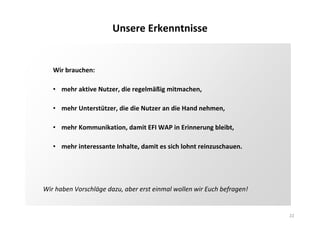 22
Unsere Erkenntnisse
Wir brauchen:
• mehr aktive Nutzer, die regelmäßig mitmachen,
• mehr Unterstützer, die die Nutzer an die Hand nehmen,
• mehr Kommunikation, damit EFI WAP in Erinnerung bleibt,
• mehr interessante Inhalte, damit es sich lohnt reinzuschauen.
Wir haben Vorschläge dazu, aber erst einmal wollen wir Euch befragen!
 
