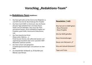 Vorschlag „Redaktions-Team“
Ein Redaktions-Team etablieren:
• Das Team geht aktiv auf die Community-Mitglieder zu
und hilft ihnen bei der Beschreibung ihrer Projekte.
• Das Team macht WAP so interessant, dass die Nutzer
alle paar Tage vorbeikommen und etwas Neues
finden und sich beteiligen. Dazu muss das Team
stimulierend wirken, durch vorbildliche Eingabe von
Projekten, gute Profile, Interessante Diskussionen,
usw.
• Das Team bewirbt das Portal
(News-Letter, Webinar, …),
findet Success Strories, die aufbereitet werden und
regelmässig (monatlich) über einen speziellen WAP-
Newsletter publiziert werden.
• Das Team schaut nach geeigneten
Fortbildungsveranstaltungen und publiziert sie über
WAP.
• Zu erwartender Aufwand: ca. 8 Stunden pro
Monat / pro Person
28
Newsletter / mtl:
Was hat sich im WAP getan:
- Neue Personen
- Neue Projekte
Wie hat WAP geholfen
Neue Veranstaltungen
Neues vom Netzwerk „X“
Was wird aktuell diskutiert?
Tipps und Tricks
 