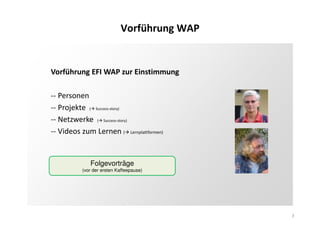 3
Vorführung WAP
Vorführung EFI WAP zur Einstimmung
-- Personen
-- Projekte ( Success-story)
-- Netzwerke ( Success-story)
-- Videos zum Lernen ( Lernplattformen)
Folgevorträge
(vor der ersten Kaffeepause)
 
