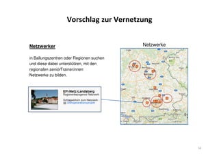 Vorschlag zur Vernetzung
Netzwerker
in Ballungszentren oder Regionen suchen
und diese dabei unterstützen, mit den
regionalen seniorTrainerinnen
Netzwerke zu bilden.
32
Netzwerke
 
