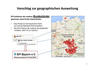 Vorschlag zur geographischen Ausweitung
EFI Initiativen der anderen Bundesländer
gewinnen, beim Portal mitzumachen
• Das Portal von der bayrischen Sicht
auf eine bundesweite Sicht erweitern
• Die EFI Initiative der anderen Bundesländer
einladen, aktiv mit zu machen.
33
 