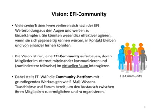 Vision: EFI-Community
• Viele seniorTrainerinnen verlieren sich nach der EFI
Weiterbildung aus den Augen und werden zu
Einzelkämpfern. Sie könnten wesentlich effektiver agieren,
wenn sie sich gegenseitig kennen würden, in Kontakt bleiben
und von einander lernen könnten.
• Die Vision ist nun, eine EFI-Community aufzubauen, deren
Mitglieder im Internet miteinander kommunizieren und
(zumindestens teilweise) im virtuellen Raum interagieren.
• Dabei stellt EFI-WAP die Community-Plattform mit
grundlegenden Werkzeugen wie E-Mail, Wissens-
Tauschbörse und Forum bereit, um den Austausch zwischen
ihren Mitgliedern zu ermöglichen und zu organisieren.
9
EFI-Community
 