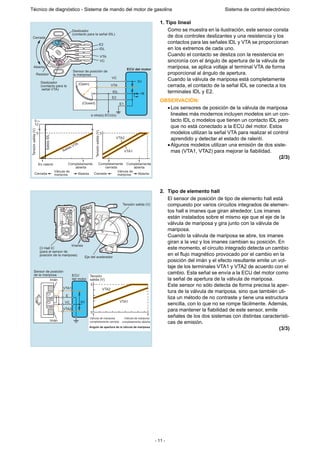 - 11 -
Técnico de diagnóstico - Sistema de mando del motor de gasolina Sistema de control electrónico
1. Tipo lineal
Como se muestra en la ilustración, este sensor consta
de dos controles deslizantes y una resistencia y los
contactos para las señales IDL y VTA se proporcionan
en los extremos de cada uno.
Cuando el contacto se desliza con la resistencia en
sincronía con el ángulo de apertura de la válvula de
mariposa, se aplica voltaje al terminal VTA de forma
proporcional al ángulo de apertura.
Cuando la válvula de mariposa está completamente
cerrada, el contacto de la señal IDL se conecta a los
terminales IDL y E2.
OBSERVACIÓN:
•Los sensores de posición de la válvula de mariposa
lineales más modernos incluyen modelos sin un con-
tacto IDL o modelos que tienen un contacto IDL pero
que no está conectado a la ECU del motor. Estos
modelos utilizan la señal VTA para realizar el control
aprendido y detectar el estado de ralentí.
•Algunos modelos utilizan una emisión de dos siste-
mas (VTA1, VTA2) para mejorar la fiabilidad.
(2/3)
2. Tipo de elemento hall
El sensor de posición de tipo de elemento hall está
compuesto por varios circuitos integrados de elemen-
tos hall e imanes que giran alrededor. Los imanes
están instalados sobre el mismo eje que el eje de la
válvula de mariposa y gira junto con la válvula de
mariposa.
Cuando la válvula de mariposa se abre, los imanes
giran a la vez y los imanes cambian su posición. En
este momento, el circuito integrado detecta un cambio
en el flujo magnético provocado por el cambio en la
posición del imán y el efecto resultante emite un vol-
taje de los terminales VTA1 y VTA2 de acuerdo con el
cambio. Esta señal se envía a la ECU del motor como
la señal de apertura de la válvula de mariposa.
Este sensor no sólo detecta de forma precisa la aper-
tura de la válvula de mariposa, sino que también uti-
liza un método de no contraste y tiene una estructura
sencilla, con lo que no se rompe fácilmente. Además,
para mantener la fiabilidad de este sensor, emite
señales de los dos sistemas con distintas característi-
cas de emisión.
(3/3)
Cerrada
Abierta
Deslizador
(contacto para la señal IDL)
Deslizador
(contacto para la
señal VTA)
E2
IDL
VTA
VC
5V
+B
ECU del motor
En ralentí Completamente
abierta
Completamente
abierta
Completamente
cerrada
5
12
5 5
Tensiónsalida(V)
Tensiónsalida(V)
Salida VTA
SalidaIDL
Cerrada
Válvula de
mariposa
Válvula de
mariposaAbierta Cerrada Abierta
VTA1
VTA2
VC
VTA
IDL
E2
E1(Closed)
(Open)
Sensor de posición de
la mariposaResistor
a otra(s) ECU(s)
Tensión salida (V)
Imanes
Eje del acelerador
CI Hall IC
(para el sensor de
posición de la mariposa)
Imán
Imán
5V
VTA1
E
VC
VTA2
CI
Hall
CI
Hall
ECU
del motor
Sensor de posición
de la mariposa Tensión
salida (V)
5
0
Válvula de mariposa
completamente cerrada
Válvula de mariposa
completamente abierta
Angulo de apertura de la válvula de mariposa
VTA2
VTA1
 