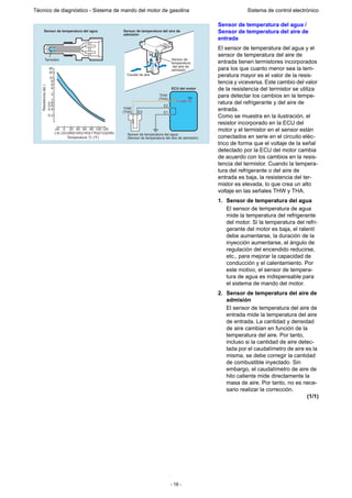 - 16 -
Técnico de diagnóstico - Sistema de mando del motor de gasolina Sistema de control electrónico
Sensor de temperatura del agua /
Sensor de temperatura del aire de
entrada
El sensor de temperatura del agua y el
sensor de temperatura del aire de
entrada tienen termistores incorporados
para los que cuanto menor sea la tem-
peratura mayor es el valor de la resis-
tencia y viceversa. Este cambio del valor
de la resistencia del termistor se utiliza
para detectar los cambios en la tempe-
ratura del refrigerante y del aire de
entrada.
Como se muestra en la ilustración, el
resistor incorporado en la ECU del
motor y el termistor en el sensor están
conectados en serie en el circuito eléc-
trico de forma que el voltaje de la señal
detectado por la ECU del motor cambia
de acuerdo con los cambios en la resis-
tencia del termistor. Cuando la tempera-
tura del refrigerante o del aire de
entrada es baja, la resistencia del ter-
mistor es elevada, lo que crea un alto
voltaje en las señales THW y THA.
1. Sensor de temperatura del agua
El sensor de temperatura de agua
mide la temperatura del refrigerante
del motor. Si la temperatura del refri-
gerante del motor es baja, el ralentí
debe aumentarse, la duración de la
inyección aumentarse, el ángulo de
regulación del encendido reducirse,
etc., para mejorar la capacidad de
conducción y el calentamiento. Por
este motivo, el sensor de tempera-
tura de agua es indispensable para
el sistema de mando del motor.
2. Sensor de temperatura del aire de
admisión
El sensor de temperatura del aire de
entrada mide la temperatura del aire
de entrada. La cantidad y densidad
de aire cambian en función de la
temperatura del aire. Por tanto,
incluso si la cantidad de aire detec-
tada por el caudalímetro de aire es la
misma, se debe corregir la cantidad
de combustible inyectado. Sin
embargo, el caudalímetro de aire de
hilo caliente mide directamente la
masa de aire. Por tanto, no es nece-
sario realizar la corrección.
(1/1)
40
20
10
8
6
4
2
1
0.8
0.6
0.4
0.2
Sensor de
temperatura
del aire de
admisión
Caudal de aire
Sensor de temperatura del aire de
admisión
Sensor de temperatura del agua
Termistor
0 20 40 60 80 100 120-20
(-4) (32)(68)(104)(140)(176)(212)(248)
Temperatura °C (°F)
5V
ECU del motor
THW
(THA)
THW
(THA)
E2
E2 E1
Sensor de temperatura del agua
(Sensor de temperatura del aire de admisión)
Resistencia(k)
 