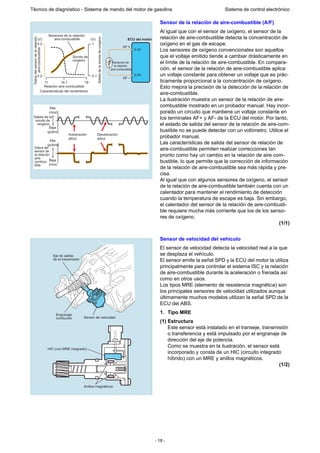 - 18 -
Técnico de diagnóstico - Sistema de mando del motor de gasolina Sistema de control electrónico
Sensor de la relación de aire-combustible (A/F)
Al igual que con el sensor de oxígeno, el sensor de la
relación de aire-combustible detecta la concentración de
oxígeno en el gas de escape.
Los sensores de oxígeno convencionales son aquellos
que el voltaje emitido tiende a cambiar drásticamente en
el límite de la relación de aire-combustible. En compara-
ción, el sensor de la relación de aire-combustible aplica
un voltaje constante para obtener un voltaje que es prác-
ticamente proporcional a la concentración de oxígeno.
Esto mejora la precisión de la detección de la relación de
aire-combustible.
La ilustración muestra un sensor de la relación de aire-
combustible mostrado en un probador manual. Hay incor-
porado un circuito que mantiene un voltaje constante en
los terminales AF+ y AF- de la ECU del motor. Por tanto,
el estado de salida del sensor de la relación de aire-com-
bustible no se puede detectar con un voltímetro. Utilice el
probador manual.
Las características de salida del sensor de relación de
aire-combustible permiten realizar correcciones tan
pronto como hay un cambio en la relación de aire com-
bustible, lo que permite que la corrección de información
de la relación de aire-combustible sea más rápida y pre-
cisa.
Al igual que con algunos sensores de oxígeno, el sensor
de la relación de aire-combustible también cuenta con un
calentador para mantener el rendimiento de detección
cuando la temperatura de escape es baja. Sin embargo,
el calentador del sensor de la relación de aire-combusti-
ble requiere mucha más corriente que los de los senso-
res de oxígeno.
(1/1)
Sensor de velocidad del vehículo
El sensor de velocidad detecta la velocidad real a la que
se desplaza el vehículo.
El sensor emite la señal SPD y la ECU del motor la utiliza
principalmente para controlar el sistema ISC y la relación
de aire-combustible durante la aceleración o frenada así
como en otros usos.
Los tipos MRE (elemento de resistencia magnética) son
los principales sensores de velocidad utilizados aunque
últimamente muchos modelos utilizan la señal SPD de la
ECU del ABS.
1. Tipo MRE
(1) Estructura
Este sensor está instalado en el transeje, transmisión
o transferencia y está impulsado por el engranaje de
dirección del eje de potencia.
Como se muestra en la ilustración, el sensor está
incorporado y consta de un HIC (circuito integrado
híbrido) con un MRE y anillos magnéticos.
(1/2)
Sensores de
la relación
aire-combustible
Relación aire-combustible
Sensores de la relación
aire-combustible
Características del rendimiento
Alta
(rica)
Baja
(pobre)
Salidadelasondadeoxígeno
Sonda de
oxígeno
Salida de la
sonda de
oxígeno
Aceleración
difícil
Deceleración
difícil
Datosdelsensordelarelación
aire-combustible ECU del motor
AF
3.3V
3.0V
AF
2.2
11 14.7
(V) (V)
19
0.1
4.2 1
Alta
(pobre)
Baja
(rica)
Datos del
sensor de
la relación
aire-
combus-
tible
Eje de salida
de la transmisión
Sensor de velocidad
Engranaje
conducido
HIC (con MRE integrado)
Anillos magnéticos
 