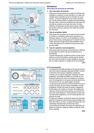 - 19 -
Técnico de diagnóstico - Sistema de mando del motor de gasolina Sistema de control electrónico
REFERENCIA
Otros tipos de sensores de velocidad
1. Tipo interruptor de láminas
Este sensor se encuentra en el juego de instrumentos
analógico y contiene un imán que gira y un cable del
medidor de la velocidad como se muestra en la ilus-
tración. La fuerza magnética en las cuatro ubicacio-
nes, donde el polo positivo y negativo se intercambian
de lugar, abre y cierra los contactos del interruptor de
láminas de acuerdo con el giro del imán. En otras
palabras, el interruptor de láminas se activa y desac-
tiva cuatro veces por cada giro del cable del medidor
de velocidad.
2. Tipo de acoplador óptico
Este sensor se encuentra en el juego de instrumentos
y contiene un acoplador óptico que consiste en un
transistor óptico y un LED. La luz emitida por el LED
pasa varias veces y se bloquea por la rotación de una
rueda ranurada. Existen 20 ranuras alrededor de la
rueda. Esto genera 20 señales de pulsos para cada
giro del cable.
3. Tipo de captación electromagnética
Este sensor está conectado a la transmisión y detecta
la velocidad de rotación del eje de potencia de la
transmisión.
Cuando este eje gira, la distancia entre el centro de la
bobina y el rotor se amplía y contrae por los dientes
del rotor. Esto aumenta el campo magnético que pasa
por el núcleo y genera un voltaje de CA en la bobina.
(1/1)
(2) Funcionamiento
La resistencia del MRE cambia en función de la direc-
ción de la fuerza magnética aplicada al MRE. Cuando
la dirección de la fuerza magnética cambia de
acuerdo con la rotación del imán conectado al anillo
magnético, la emisión del MRE se convierte en una
forma de onda de CA como se muestra en la ilustra-
ción. El comparador en el sensor convierte esta forma
de onda de CA en una señal digital y la emite.
La frecuencia de la forma de onda se determina por el
número de polos de los imanes conectados al anillo
magnético. Existen dos tipos de anillos magnéticos,
de 20 polos y de 4 polos, en función del modelo del
vehículo. El tipo de 20 polos genera una onda de 20
ciclos (en otras palabras, veinte pulsos por cada rota-
ción del anillo magnético) y el de 4 polos genera una
onda de 4 ciclos.
En algunos modelos, la señal del sensor de velocidad
pasa por el juego de instrumentos antes de llegar a la
ECU del motor y en otros, la señal del sensor de velo-
cidad llega directamente a la ECU del motor.
Los circuitos de emisión del sensor de velocidad con-
sisten en el tipo de voltaje de salida y el tipo de resis-
tencia variable.
(2/2)
Bobina Núcleo
Sensor de
velocidad
Imán
ECU
del
motor
Rotor
Rotor
Fototransistor
Fotoacoplador
LED
Rueda
ranurada
Al cable
del
velocímetro
Al cable del velocímetro
Interruptor de
láminas
Imán
Tipo interruptor de láminas Tipo fotoacoplador
Tipo captación electromagnética
Sensor de
velocidad
Eje de salida
N N
S
S
N S
ECU
Tipo tensión de salida Tipo resistencia variable
N
N NS
SN
SNSNS
NSNSN
SNSNS
NS
Sensor de velocidad tipo 20-polos
1
MRE
+B
1
0
12V
0V
2
4
Circuito de tensión constante
Comparador
Al juego de
instrumentos
3
42
5V
5V
o
12V
SPD
a otra(s)
ECU(s)
ECU
5V
SPD
a otra(s)
ECU(s)
Anillo
magnético
Anillo magnético (rotación)
Salida del comparador
Juego de
instrumentos
Salida del sensor de
velocidad
Sensor de
velocidad
Sensor de
velocidad
Salida MRE
 