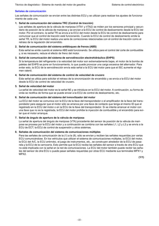 - 22 -
Técnico de diagnóstico - Sistema de mando del motor de gasolina Sistema de control electrónico
Señales de comunicación
Las señales de comunicación se envían entre las distintas ECU y se utilizan para realizar los ajustes de funciona-
miento de cada una.
1. Señal de comunicación del sistema TRC (Control de tracción)
Las señales de apertura de la válvula de mariposa (VTA1 y VTA2) se miden por los sensores principal y secun-
dario de posición de la válvula de mariposa y se envían a la ECU de control de deslizamiento desde la ECU del
motor. Por el contrario, la señal TR se envía a la ECU del motor desde la ECU de control de deslizamiento para
comunicar que el control de tracción está funcionando. Cuando la ECU de control de deslizamiento emite la
señal TR, la ECU del motor realiza una serie de correcciones relacionadas con el control de tracción como el
retraso de la regulación del encendido.
2. Señal de comunicación del sistema antibloqueo de frenos (ABS)
Esta señal se emite cuando el sistema ABS está funcionando. Se utiliza para el control del corte de combustible
y, si es necesario, reduce el efecto de freno del motor.
3. Señal de comunicación del sistema de servodirección electrohidráulico (EHPS)
Si la temperatura del refrigerante o la velocidad del motor son extremadamente bajas, el motor de la bomba de
paletas del EHPS se pone en funcionamiento, lo que puede provocar una carga excesiva del alternador. Para
evitar esto, la ECU de la servodirección envía esta señal a la ECU del motor para que el ISC aumente el régi-
men ralentí.
4. Señal de comunicación del sistema de control de velocidad de crucero
Esta señal se utiliza para solicitar el retraso de la sincronización de encendido y se envía a la ECU del motor
desde la ECU de control de velocidad de crucero.
5. Señal de velocidad del motor
La señal de velocidad del motor es la señal NE y se introduce en la ECU del motor. A continuación, su forma de
onda se rectifica de forma que se puede enviar a la ECU de control de deslizamiento, etc.
6. Señal de comunicación del sistema del inmovilizador del motor
La ECU del motor se comunica con la ECU de la llave del transpondedor o el amplificador de la llave del trans-
pondedor para asegurar que el motor sólo se arranca por una llave de contacto que tenga el mismo ID que el
registrado en la ECU del motor o en la ECU de la llave del transpondedor. Si se intenta arrancar el motor con
una llave que no es la registrada, la ECU del motor prohibe la inyección de combustible y el encendido para evi-
tar que el motor arranque.
7. Señal de ángulo de apertura de la válvula de mariposa
La señal de apertura del ángulo de mariposa (VTA) procedente del sensor de posición de la válvula de mari-
posa se procesa por la ECU del motor y a continuación se combina con las señales L1, L2 y L3 y se envía a la
ECU de ECT, la ECU de control de suspensión y otros sistemas.
8. Señales de comunicación del sistema de comunicaciones múltiples
Para las señales de comunicación de la (1) a la (8), sólo se envían y reciben las señales requeridas por varias
ECU comunicándose. En los vehículos que utilizan el sistema de comunicaciones múltiples, la ECU del motor,
la ECU del A/C, la ECU antirrobo, el juego de instrumentos, etc., se construyen alrededor de la ECU de pasa-
rela y la ECU de la carrocería. Esto permite que la ECU reciba las señales del sensor a través de otra ECU que
no está implicada con la señal en la red de comunicaciones. La ECU del motor también puede recibir las seña-
les del sensor de otra ECU o puede pasar señales requeridas por otras ECU mediante sus terminales MPX1 y
MPX2.
(1/1)
 