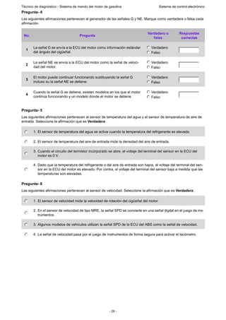 - 28 -
Técnico de diagnóstico - Sistema de mando del motor de gasolina Sistema de control electrónico
Pregunta- 4
Las siguientes afirmaciones pertenecen al generador de las señales G y NE. Marque como verdadera o falsa cada
afirmación.
Pregunta- 5
Las siguientes afirmaciones pertenecen al sensor de temperatura del agua y el sensor de temperatura de aire de
entrada. Seleccione la afirmación que es Verdadera.
Pregunta- 6
Las siguientes afirmaciones pertenecen al sensor de velocidad. Seleccione la afirmación que es Verdadera.
No. Pregunta
Verdadero o
falso
Respuestas
correctas
1
La señal G se envía a la ECU del motor como información estándar
del ángulo del cigüeñal.
Verdadero
Falso
2
La señal NE se envía a la ECU del motor como la señal de veloci-
dad del motor.
Verdadero
Falso
3
El motor puede continuar funcionando sustituyendo la señal G
incluso su la señal NE se detiene.
Verdadero
Falso
4
Cuando la señal G se detiene, existen modelos en los que el motor
continúa funcionando y un modelo donde el motor se detiene.
Verdadero
Falso
1. El sensor de temperatura del agua se activa cuando la temperatura del refrigerante es elevada.
2. El sensor de temperatura del aire de entrada mide la densidad del aire de entrada.
3. Cuando el circuito del termistor incorporado se abre, el voltaje del terminal del sensor en la ECU del
motor es 0 V.
4. Dado que la temperatura del refrigerante o del aire de entrada son bajos, el voltaje del terminal del sen-
sor en la ECU del motor es elevado. Por contra, el voltaje del terminal del sensor baja a medida que las
temperaturas son elevadas.
1. El sensor de velocidad mide la velocidad de rotación del cigüeñal del motor.
2. En el sensor de velocidad de tipo MRE, la señal SPD se convierte en una señal digital en el juego de ins-
trumentos.
3. Algunos modelos de vehículos utilizan la señal SPD de la ECU del ABS como la señal de velocidad.
4. La señal de velocidad pasa por el juego de instrumentos de forma segura para activar el tacómetro.
 