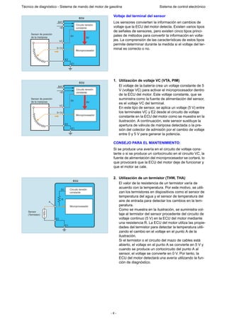 - 4 -
Técnico de diagnóstico - Sistema de mando del motor de gasolina Sistema de control electrónico
Voltaje del terminal del sensor
Los sensores convierten la información en cambios de
voltaje que la ECU del motor detecta. Existen varios tipos
de señales de sensores, pero existen cinco tipos princi-
pales de métodos para convertir la información en volta-
jes. La comprensión de las características de estos tipos
permite determinar durante la medida si el voltaje del ter-
minal es correcto o no.
1. Utilización de voltaje VC (VTA, PIM)
El voltaje de la batería crea un voltaje constante de 5
V (voltaje VC) para activar el microprocesador dentro
de la ECU del motor. Este voltaje constante, que se
suministra como la fuente de alimentación del sensor,
es el voltaje VC del terminal.
En este tipo de sensor, se aplica un voltaje (5 V) entre
los terminales VC y E2 desde el circuito de voltaje
constante en la ECU del motor como se muestra en la
ilustración. A continuación, este sensor sustituye la
apertura de válvula de mariposa detectada o la pre-
sión del colector de admisión por el cambio de voltaje
entre 0 y 5 V para generar la potencia.
CONSEJO PARA EL MANTENIMIENTO:
Si se produce una avería en el circuito de voltaje cons-
tante o si se produce un cortocircuito en el circuito VC, la
fuente de alimentación del microprocesador se cortará, lo
que provocará que la ECU del motor deje de funcionar y
que el motor se cale.
2. Utilización de un termistor (THW, THA)
El valor de la resistencia de un termistor varía de
acuerdo con la temperatura. Por este motivo, se utili-
zan los termistores en dispositivos como el sensor de
temperatura del agua y el sensor de temperatura del
aire de entrada para detectar los cambios en la tem-
peratura.
Como se muestra en la ilustración, se suministra vol-
taje al termistor del sensor procedente del circuito de
voltaje continuo (5 V) en la ECU del motor mediante
una resistencia R. La ECU del motor utiliza las propie-
dades del termistor para detectar la temperatura utili-
zando el cambio en el voltaje en el punto A de la
ilustración.
Si el termistor o el circuito del mazo de cables está
abierto, el voltaje en el punto A se convierte en 5 V y
cuando se produce un cortocircuito del punto A al
sensor, el voltaje se convierte en 0 V. Por tanto, la
ECU del motor detectará una avería utilizando la fun-
ción de diagnóstico.
0~5V
ECU
Circuito tensión
constante
Sensor de posición
de la mariposa
Microprocesador
BAT
+B
VC
E2
E1
5V
5V
0~5V
ECU
Circuito tensión
constante
Sensor de posición
de la mariposa
Microprocesador
BAT
+B
VC
E2
E1
5V
5V
Circuito tensión
constante
Microprocesador
ECU
Sensor
(Termistor)
E2
A
R
E1
5V
 