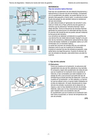 - 7 -
Técnico de diagnóstico - Sistema de mando del motor de gasolina Sistema de control electrónico
REFERENCIA
Tipo de remolino óptico Karman
Este tipo de caudalímetro de aire detecta directamente y
ópticamente el volumen de aire de entrada. Comparado
con el caudalímetro de paleta, se puede fabricar con un
tamaño más pequeño y menor peso. La estructura simpli-
ficada del pasaje de aire también reduce la resistencia
del aire de entrada.
Un pilar (denominado el "generador de remolino") colo-
cado en medio de un flujo uniforme de aire genera un
remolino que se denomina "remolino Karman" hacia
abajo del pilar. Como la frecuencia de remolino Karman
generado es proporcional a la velocidad del flujo de aire,
el volumen del caudal de aire se puede calcular midiendo
la frecuencia del remolino.
Los remolinos se detectan sometiendo la superficie de
una lámina fina de metal (denominada "espejo") a la pre-
sión de los remolinos y detectando ópticamente las vibra-
ciones del espejo mediante un acoplador óptico (un LED
combinado con un transistor óptico).
La señal del volumen de entrada (KS) es una señal de
impulsos como la que se muestra en la ilustración.
Cuando el volumen de aire de entrada es pequeño, esta
señal tiene una baja frecuencia. Cuando el volumen de
aire de entrada es elevado, esta señal tiene una alta fre-
cuencia.
(1/1)
1. Tipo de hilo caliente
(1) Estructura
Como se muestra en la ilustración, la estructura del
caudalímetro de aire de hilo caliente es muy sencilla.
El compacto y ligero del caudalímetro de masa de aire
que se muestra en la ilustración de la izquierda se
trata de un tipo conectable que está instalado en el
pasaje de aire y que provoca que parte del aire de
entrada fluya a través del área de detección. Como se
muestra en la ilustración, un hilo caliente y un termis-
tor que se utilizan como un sensor están instalados en
el área de detección. Al medir directamente la masa
del aire de entrada, la precisión de la detección se
mejora y casi no hay resistencia del aire de entrada.
Además, dado que no hay mecanismos especiales,
este medidor tiene una excelente vida útil.
El caudalímetro que se muestra en la ilustración tam-
bién tiene incorporado un sensor de temperatura del
aire de entrada.
(2/5)
Alto
Señal de
tensión
Bajo
Bajo Alto
Volumen de aire de admisión
Generador
vórtex
Abertura
encauce
presión
Espejo
Fototransistor
Fototransistor
LED
Espejo LED Resorte de hojas
Desde el
depurador
de aire
Generador
vórtex
Abertura encauce
presión
a la cámara
del aire de
admisión
Vórtex
KarmanCaudal de aire
Sensor de
temperatura del
aire de admisión
Caudal de aire
Hilo térmico de platino
Termistor
 