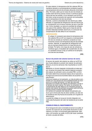 - 9 -
Técnico de diagnóstico - Sistema de mando del motor de gasolina Sistema de control electrónico
En este sistema, la temperatura del hilo caliente (Rh) se
mantiene siempre a una temperatura constante superior
a la temperatura del aire de entrada utilizando el termistor
(Ra). Por tanto, dado que la masa de aire de entrada se
puede medir de forma precisa incluso si cambia la tempe-
ratura del aire de entrada, no es necesario que la ECU
del motor corrija la duración de inyección de combustible
para la temperatura del aire de entrada.
Además, cuando la densidad del aire disminuye a altas
altitudes, la capacidad de refrigeración del aire disminuye
en comparación con el mismo volumen de aire a nivel del
mar. Como resultado, se reduce la cantidad de refrigera-
ción para el hilo caliente. Dado que la masa de aire de
entrada detectada también disminuirá, la corrección de
compensación de alta altitud no es necesaria.
OBSERVACIÓN:
El voltaje (V) necesario para elevar la temperatura del
hilo caliente (Rh) en ∆T con respecto a la temperatura
del aire de entrada se mantiene constante en todo
momento incluso si la temperatura del aire de entrada
cambia. Además, la capacidad de refrigeración del
aire es siempre proporcional a la masa del aire de
entrada. Por tanto, si la masa de aire de entrada se
mantiene igual, el resultado del caudalímetro de aire
no cambiará incluso si hay un cambio en la tempera-
tura del aire de entrada.
(5/5)
Sensor de presión del colector (sensor de vacío)
El sensor de presión del colector se utiliza en la EFI de
tipo D para detectar la presión del colector de admisión.
Este es uno de los sensores más importantes en la EFI
tipo D.
Mediante un circuito integrado incorporado en este sen-
sor, el sensor de presión del colector detecta la presión
del colector de admisión como una señal PIM. La ECU
del motor determina la duración básica de la inyección y
el ángulo de avance de encendido básico de acuerdo con
esta tensión.
Como se muestra en la ilustración, un chip de silicio com-
binado con una cámara de vacío predeterminado se incor-
pora en la unidad del sensor. Un lado del chip está
expuesto a la presión del colector de admisión y el otro a
la cámara de vacío interna. Por tanto, la corrección de
compensación de alta altitud no es necesaria porque la
presión del colector de admisión se puede medir de forma
precisa incluso cuando cambia la altitud.
Un cambio en la presión del colector de admisión pro-
duce que la forma del chip de silicio cambie y el valor de
la resistencia del chip fluctúa de acuerdo con el grado de
deformación.
La señal de voltaje en la que el circuito integrado con-
vierte esta fluctuación del valor de resistencia es la señal
PIM.
CONSEJO PARA EL MANTENIMIENTO:
Si la manguera de vacío conectada al sensor se suelta, el
volumen de inyección de combustible alcanzará el valor
máximo y el motor no funcionará adecuadamente. Ade-
más, si el conector se suelta, la ECU del motor cambiará
al modo a prueba de fallos.
(1/1)
ECU del motorCaudalímetro de aire
Aire
Rh (hilo térmico;
calefactor)Ra (termistor)
Amplificador
opcional
R3
R2 R1
A B
VG
VG
Temp. hilo térmico (Rh)
Temp. aire de admisión
20ûC+ T
0ûC+ T
V
V
20ûC
0ûC
5V
R
Chip de silicio
Cámara de vacío
Filtro
Presión del colector de admisión
VC
PIM
E1
E2
IC
Sensor de presión
del colector ECU del motor
Chip de silicio
al colector de admisión
4
3
2
1
200 60 100 kPa
(760) (610) (310) (10) (mmHg
[vacío])
(V)
Presión del colector de admisión
(presión absoluta)
Tensiónsalida(PIM)
 