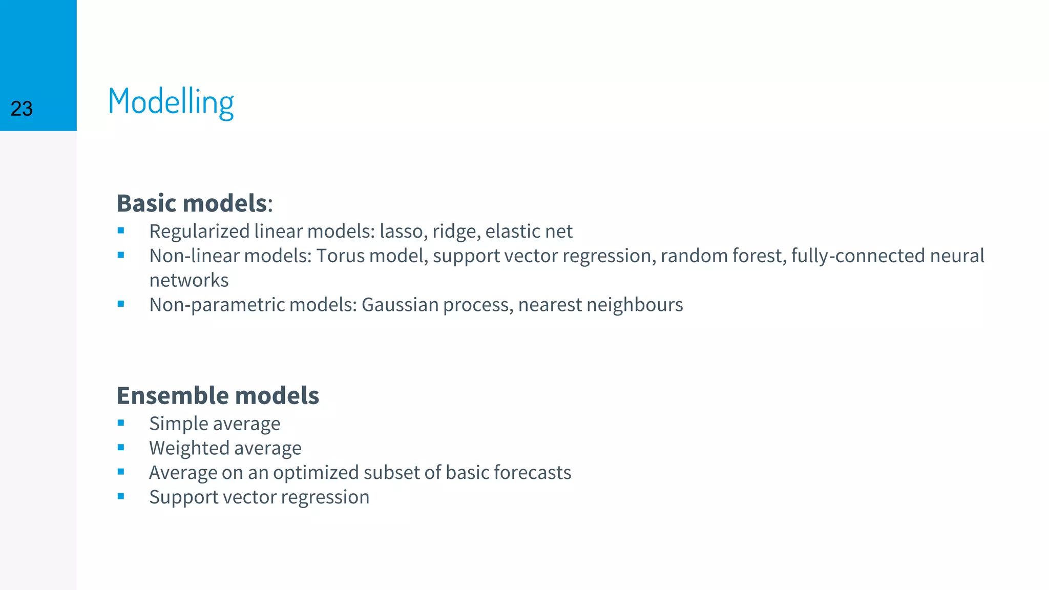 Modelling
Basic models:
▪ Regularized linear models: lasso, ridge, elastic net
▪ Non-linear models: Torus model, support vector regression, random forest, fully-connected neural
networks
▪ Non-parametric models: Gaussian process, nearest neighbours
Ensemble models
▪ Simple average
▪ Weighted average
▪ Average on an optimized subset of basic forecasts
▪ Support vector regression
23
 