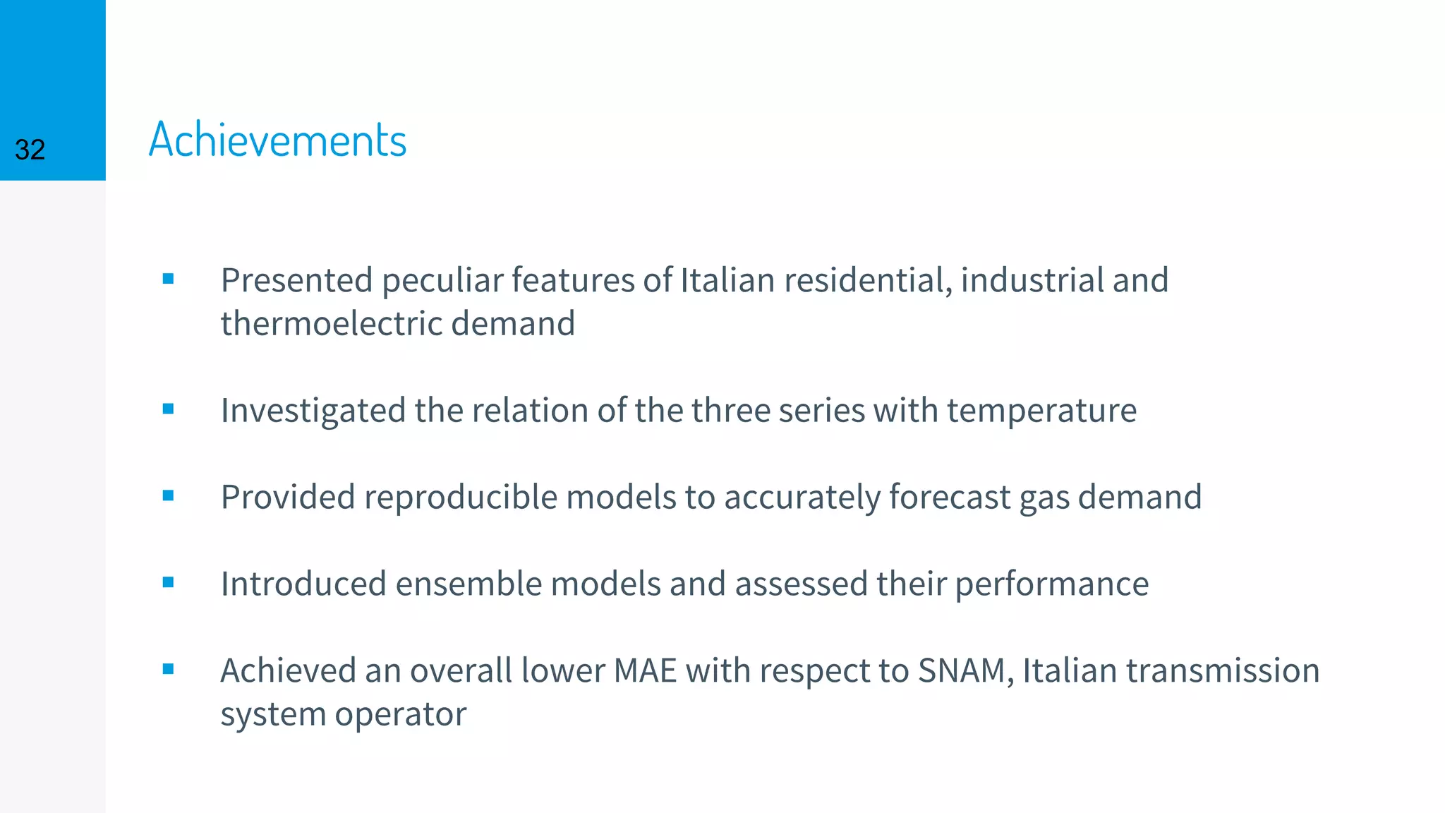 Achievements
▪ Presented peculiar features of Italian residential, industrial and
thermoelectric demand
▪ Investigated the relation of the three series with temperature
▪ Provided reproducible models to accurately forecast gas demand
▪ Introduced ensemble models and assessed their performance
▪ Achieved an overall lower MAE with respect to SNAM, Italian transmission
system operator
32
 