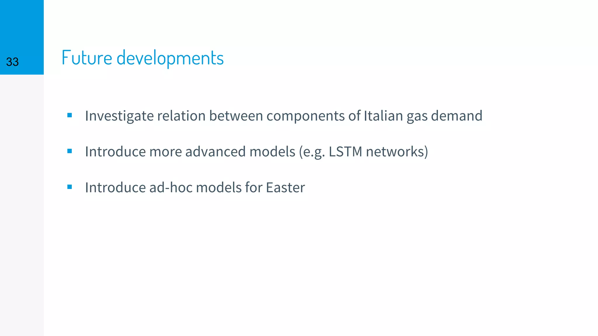 Future developments
▪ Investigate relation between components of Italian gas demand
▪ Introduce more advanced models (e.g. LSTM networks)
▪ Introduce ad-hoc models for Easter
33
 