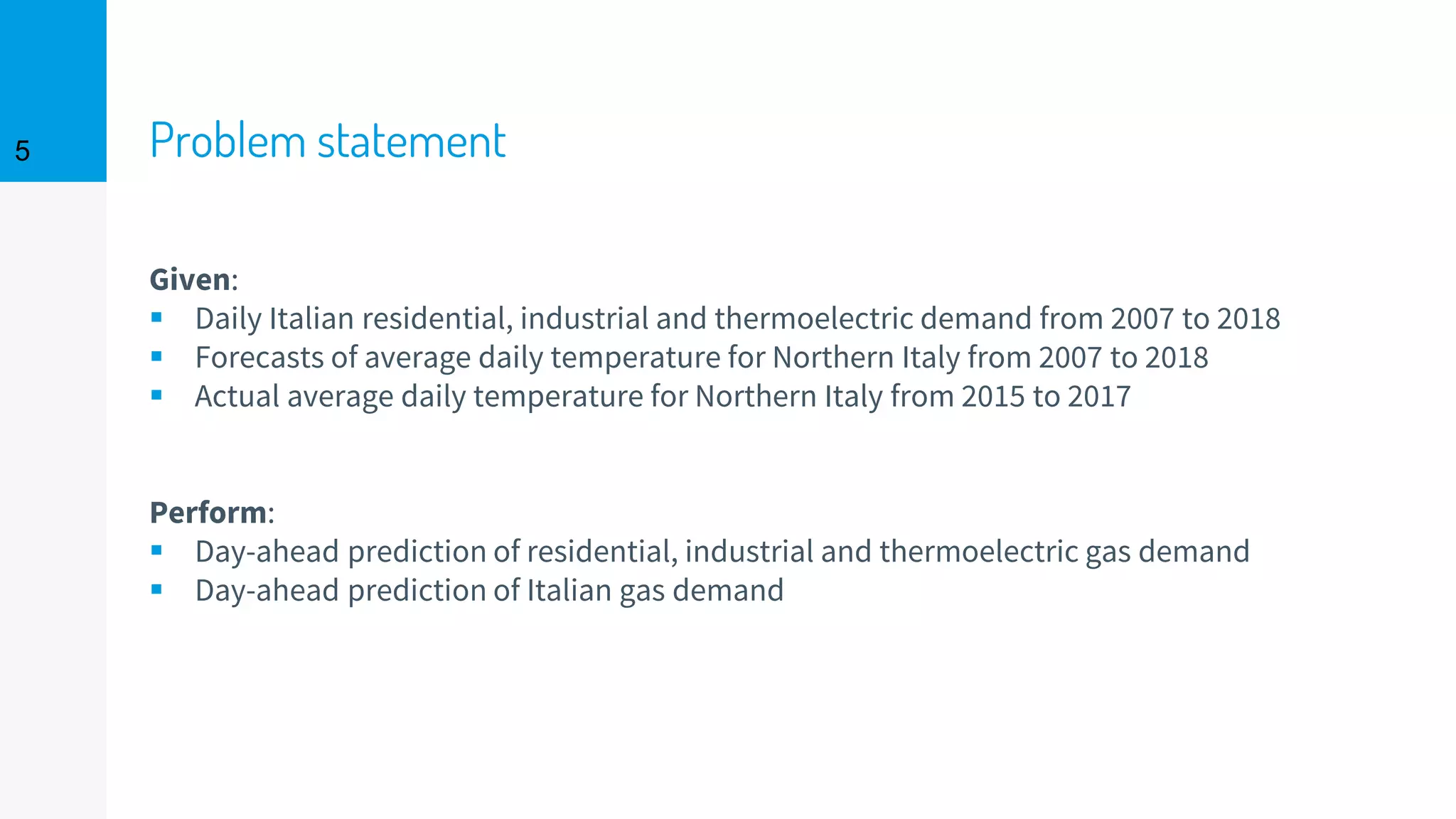Problem statement5
Given:
▪ Daily Italian residential, industrial and thermoelectric demand from 2007 to 2018
▪ Forecasts of average daily temperature for Northern Italy from 2007 to 2018
▪ Actual average daily temperature for Northern Italy from 2015 to 2017
Perform:
▪ Day-ahead prediction of residential, industrial and thermoelectric gas demand
▪ Day-ahead prediction of Italian gas demand
 