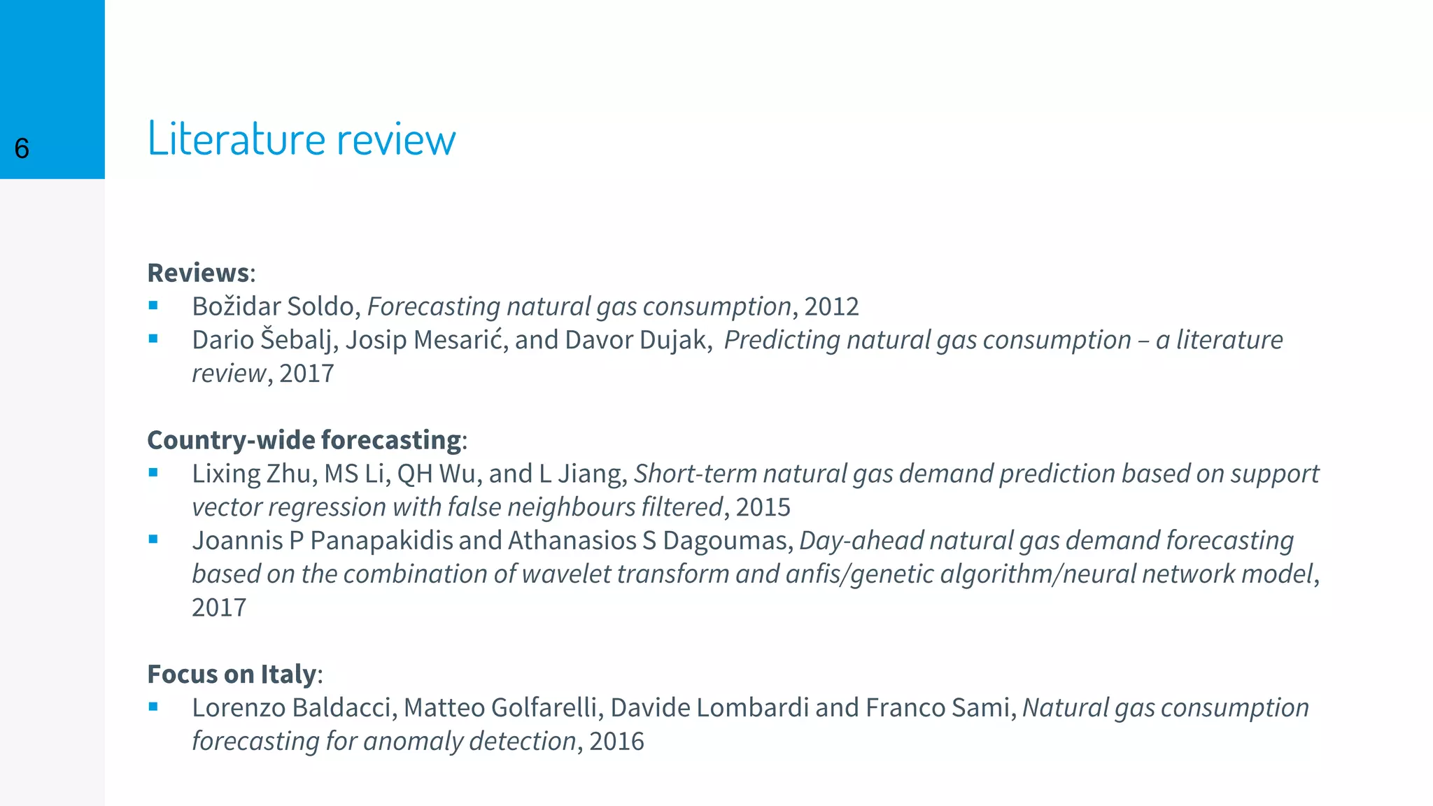 Literature review6
Reviews:
▪ Božidar Soldo, Forecasting natural gas consumption, 2012
▪ Dario Šebalj, Josip Mesarić, and Davor Dujak, Predicting natural gas consumption – a literature
review, 2017
Country-wide forecasting:
▪ Lixing Zhu, MS Li, QH Wu, and L Jiang, Short-term natural gas demand prediction based on support
vector regression with false neighbours filtered, 2015
▪ Joannis P Panapakidis and Athanasios S Dagoumas, Day-ahead natural gas demand forecasting
based on the combination of wavelet transform and anfis/genetic algorithm/neural network model,
2017
Focus on Italy:
▪ Lorenzo Baldacci, Matteo Golfarelli, Davide Lombardi and Franco Sami, Natural gas consumption
forecasting for anomaly detection, 2016
 