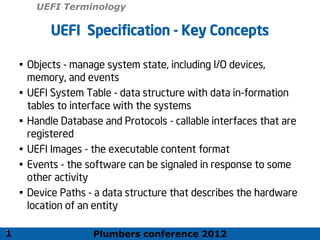Plumbers conference 2012
11
11
UEFI Specification - Key Concepts
• Objects - manage system state, including I/O devices,
memory, and events
• UEFI System Table - data structure with data in-formation
tables to interface with the systems
• Handle Database and Protocols - callable interfaces that are
registered
• UEFI Images - the executable content format
• Events - the software can be signaled in response to some
other activity
• Device Paths - a data structure that describes the hardware
location of an entity
1
UEFI Terminology
 