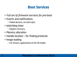 Plumbers conference 2012
20
20
Boot Services
• Full set of firmware services for pre-boot
• Events and notifications
– Polled devices, no interrupts
• Watchdog timer
– Elegant recovery
• Memory allocation
• Handle location – for finding protocols
• Image loading
– For drivers, applications & the OS loader
2
 