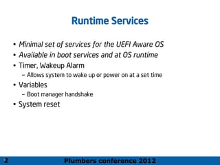 Plumbers conference 2012
21
21
Runtime Services
• Minimal set of services for the UEFI Aware OS
• Available in boot services and at OS runtime
• Timer, Wakeup Alarm
– Allows system to wake up or power on at a set time
• Variables
– Boot manager handshake
• System reset
2
 