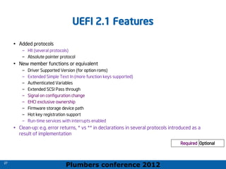 Plumbers conference 2012
27
27
UEFI 2.1 Features
• Added protocols
– HII (several protocols)
– Absolute pointer protocol
• New member functions or equivalent
– Driver Supported Version (for option roms)
– Extended Simple Text In (more function keys supported)
– Authenticated Variables
– Extended SCSI Pass through
– Signal on configuration change
– EHCI exclusive ownership
– Firmware storage device path
– Hot key registration support
– Run-time services with interrupts enabled
• Clean-up: e.g. error returns, * vs ** in declarations in several protocols introduced as a
result of implementation
Required Optional
 