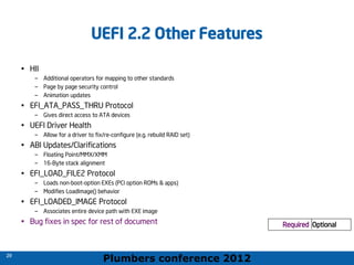 Plumbers conference 2012
29
29
UEFI 2.2 Other Features
• HII
– Additional operators for mapping to other standards
– Page by page security control
– Animation updates
• EFI_ATA_PASS_THRU Protocol
– Gives direct access to ATA devices
• UEFI Driver Health
– Allow for a driver to fix/re-configure (e.g. rebuild RAID set)
• ABI Updates/Clarifications
– Floating Point/MMX/XMM
– 16-Byte stack alignment
• EFI_LOAD_FILE2 Protocol
– Loads non-boot-option EXEs (PCI option ROMs & apps)
– Modifies LoadImage() behavior
• EFI_LOADED_IMAGE Protocol
– Associates entire device path with EXE image
• Bug fixes in spec for rest of document Required Optional
Required Optional
 