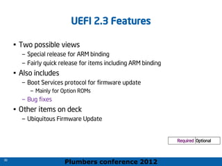 Plumbers conference 2012
30
30
UEFI 2.3 Features
• Two possible views
– Special release for ARM binding
– Fairly quick release for items including ARM binding
• Also includes
– Boot Services protocol for firmware update
– Mainly for Option ROMs
– Bug fixes
• Other items on deck
– Ubiquitous Firmware Update
Required Optional
Required Optional
 
