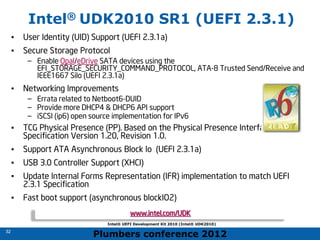 Plumbers conference 2012
32
32
Intel® UDK2010 SR1 (UEFI 2.3.1)
• User Identity (UID) Support (UEFI 2.3.1a)
• Secure Storage Protocol
– Enable Opal/eDrive SATA devices using the
EFI_STORAGE_SECURITY_COMMAND_PROTOCOL, ATA-8 Trusted Send/Receive and
IEEE1667 Silo (UEFI 2.3.1a)
• Networking Improvements
– Errata related to Netboot6-DUID
– Provide more DHCP4 & DHCP6 API support
– iSCSI (ip6) open source implementation for IPv6
• TCG Physical Presence (PP). Based on the Physical Presence Interface
Specification Version 1.20, Revision 1.0.
• Support ATA Asynchronous Block Io (UEFI 2.3.1a)
• USB 3.0 Controller Support (XHCI)
• Update Internal Forms Representation (IFR) implementation to match UEFI
2.3.1 Specification
• Fast boot support (asynchronous blockIO2)
Intel® UEFI Development Kit 2010 (Intel® UDK2010)
www.intel.com/UDK
 