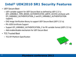 Plumbers conference 2012
42
42
Intel® UDK2010 SR1 Security Features
• UEFI Secure Boot
– UEFI variable support for UEFI Secure Boot as defined by UEFI 2.3.1a
(EFI_VARIABLE_TIME_BASED_AUTHENTICATED_WRITE_ACCESS attribute with
EFI_VARIABLE_AUTHENTICATION_2 and EFI_VARIABLE_AUTHENTICATION
support)
– DXE Image Verification library to support UEFI Secure Boot (UEFI 2.3.1a)
– PK x509 Certificate Support
– Support EFI_VARIABLE_AUTHENTICATION_2 for PK variable format (UEFI 2.3.1a)
– Add enable/disable mechanism for UEFI Secure Boot
• TCG Trusted Boot
– TCG EFI Platform Specification
 