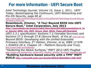 Plumbers conference 2012
53
53
For more information - UEFI Secure Boot
Intel Technology Journal, Volume 15, Issue 1, 2011, UEFI
Today: Bootstrapping the Continuum, UEFI Networking and
Pre-OS Security, page 80 at
http://www.intel.com/technology/itj/2011/v15i1/pdfs/Intel-Technology-Journal-Volume-
15-Issue-1-2011.pdf
Rosenbaum, Zimmer, "A Tour Beyond BIOS into UEFI
Secure Boot," Intel Corporation, July 2012
http://sourceforge.net/projects/edk2/files/General%20Documentation/A_To
ur_Beyond_BIOS_into_UEFI_Secure_Boot_White_Paper.pdf/download
UEFI 2.3.1 specification: Sections 7.2 (Variable Services) and
Sections 27.2 through 27.8 (Secure Boot) of the at www.uefi.org
Beyond BIOS: Developing with the Unified Extensible
Firmware Interface, 2nd Edition, Zimmer, et al, ISBN 13 978-
1-934053-29-4, Chapter 10 – Platform Security and Trust,
http://www.intel.com/intelpress
“Hardening the Attack Surfaces,” MSFT 2012 UEFI Plugfest
http://www.uefi.org/learning_center/UEFI_Plugfest_2012Q1_Microsoft_AttackSurface.pdf
“Building hardware-based security with a TPM” MSFT
BUILD http://channel9.msdn.com/Events/BUILD/BUILD2011/HW-462T
 