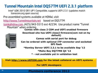 Plumbers conference 2012
54
54
Tunnel Mountain Intel DQ57TM UEFI 2.3.1 platform
Intel® UDK 2010 SR1 UP1 Compatible, supports UEFI 2.3.1 (updates match
tianocore.org open source)
Pre-assembled systems available at HDNW, visit
http://www.Tunnelmountain.net based on DQ57TM
tomk@hdnw.com, (425) 943-5515 ext 42234. Use product name “Tunnel
Mountain” when ordering
Visit http://www.UEFIDK.com for the latest collateral on UEFI systems
For UEFI developers
Comes with class 2 CSM and UEFI enabled firmware
Download site has UEFI class2 firmware(csm not on by
default)
Comes with serial port for debug
Can be ordered with optional ITP connector and socketed
SPI flash
*Romley Server UEFI 2.3.1 to be available Sep ’12
*Maho Bay DQ77MK Q4 ’12
* - not available yet in validation test
 