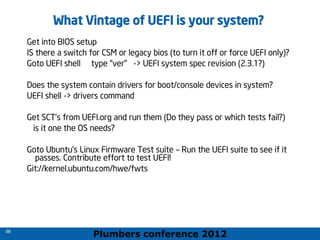 Plumbers conference 2012
56
56
What Vintage of UEFI is your system?
Get into BIOS setup
IS there a switch for CSM or legacy bios (to turn it off or force UEFI only)?
Goto UEFI shell type “ver” -> UEFI system spec revision (2.3.1?)
Does the system contain drivers for boot/console devices in system?
UEFI shell -> drivers command
Get SCT’s from UEFI.org and run them (Do they pass or which tests fail?)
is it one the OS needs?
Goto Ubuntu’s Linux Firmware Test suite – Run the UEFI suite to see if it
passes. Contribute effort to test UEFI!
Git://kernel.ubuntu.com/hwe/fwts
 
