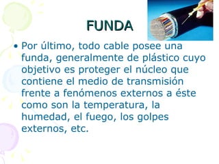 FUNDA Por último, todo cable posee una funda, generalmente de plástico cuyo objetivo es proteger el núcleo que contiene el medio de transmisión frente a fenómenos externos a éste como son la temperatura, la humedad, el fuego, los golpes externos, etc.  