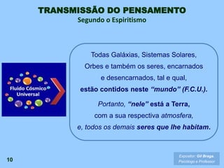 TRANSMISSÃO DO PENSAMENTO
Segundo o Espiritismo
10
Todas Galáxias, Sistemas Solares,
Orbes e também os seres, encarnados
e desencarnados, tal e qual,
estão contidos neste “mundo” (F.C.U.).
Portanto, “nele” está a Terra,
com a sua respectiva atmosfera,
e, todos os demais seres que lhe habitam.
Expositor: Gil Braga.
Psicólogo e Professor
 